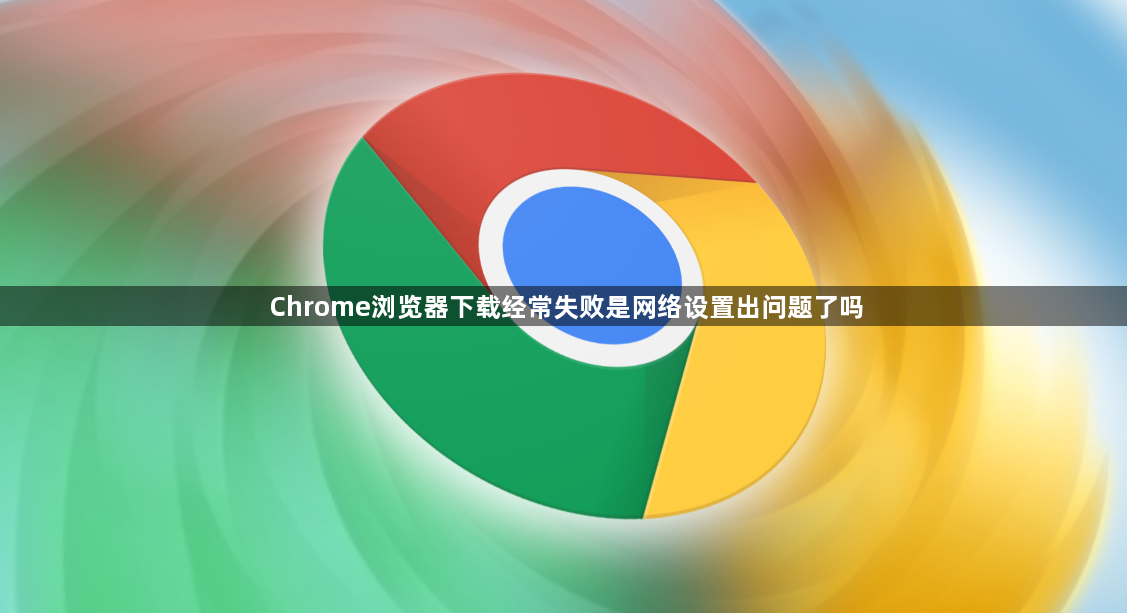 Chrome浏览器下载经常失败是网络设置出问题了吗1