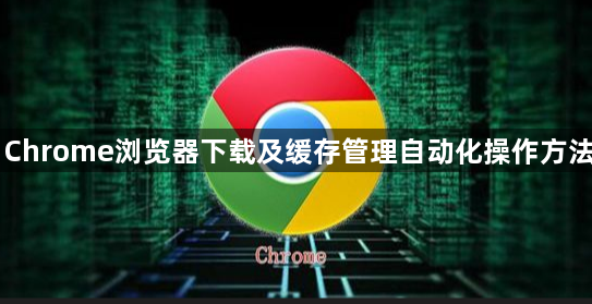 Chrome浏览器下载及缓存管理自动化操作方法1