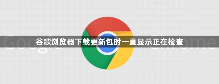 谷歌浏览器下载更新包时一直显示正在检查1