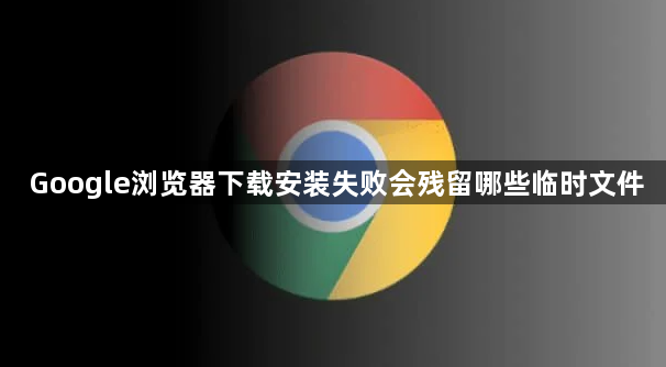 Google浏览器下载安装失败会残留哪些临时文件1