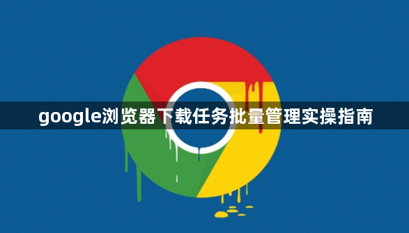 google浏览器下载任务批量管理实操指南1