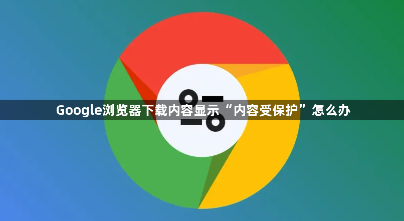 Google浏览器下载内容显示“内容受保护”怎么办1