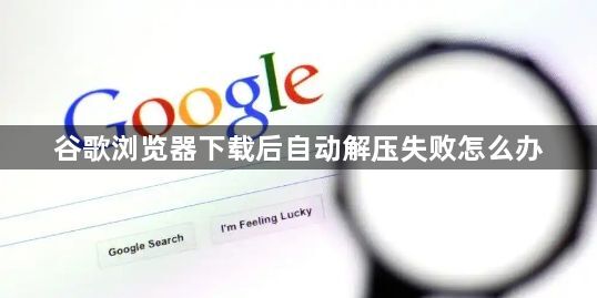 谷歌浏览器下载后自动解压失败怎么办1