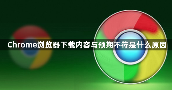 Chrome浏览器下载内容与预期不符是什么原因1