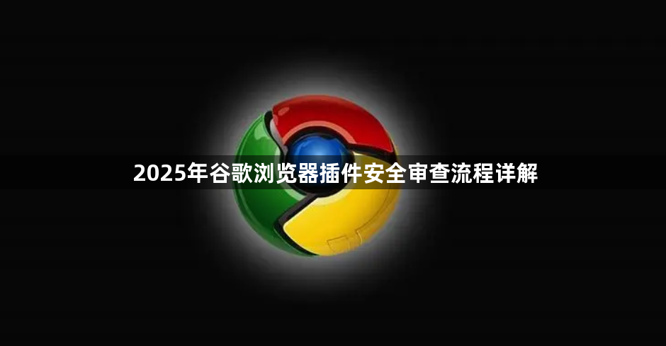 2025年谷歌浏览器插件安全审查流程详解1