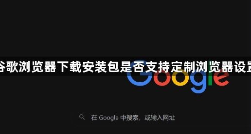 谷歌浏览器下载安装包是否支持定制浏览器设置1
