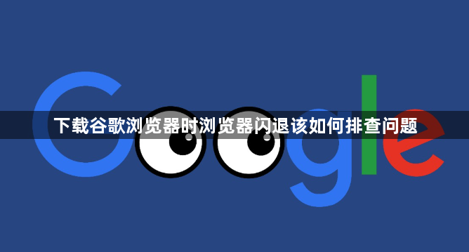 下载谷歌浏览器时浏览器闪退该如何排查问题1