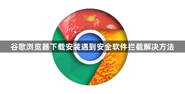 谷歌浏览器下载安装遇到安全软件拦截解决方法1