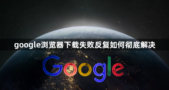 google浏览器下载失败反复如何彻底解决1