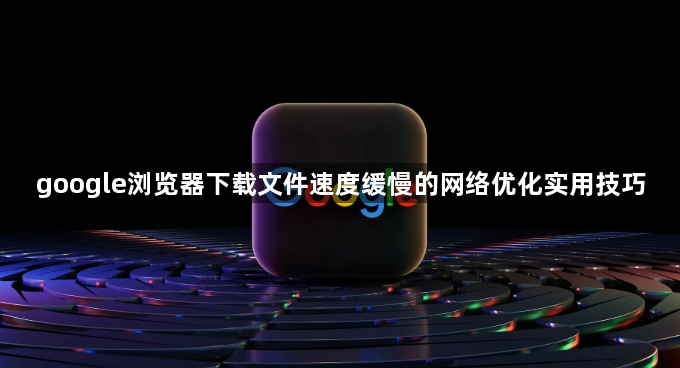 google浏览器下载文件速度缓慢的网络优化实用技巧1