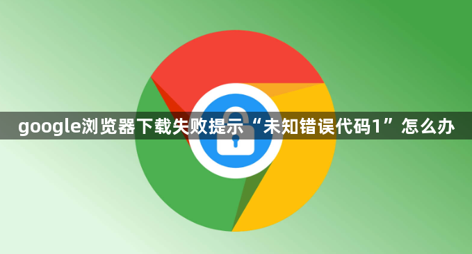 google浏览器下载失败提示“未知错误代码1”怎么办1